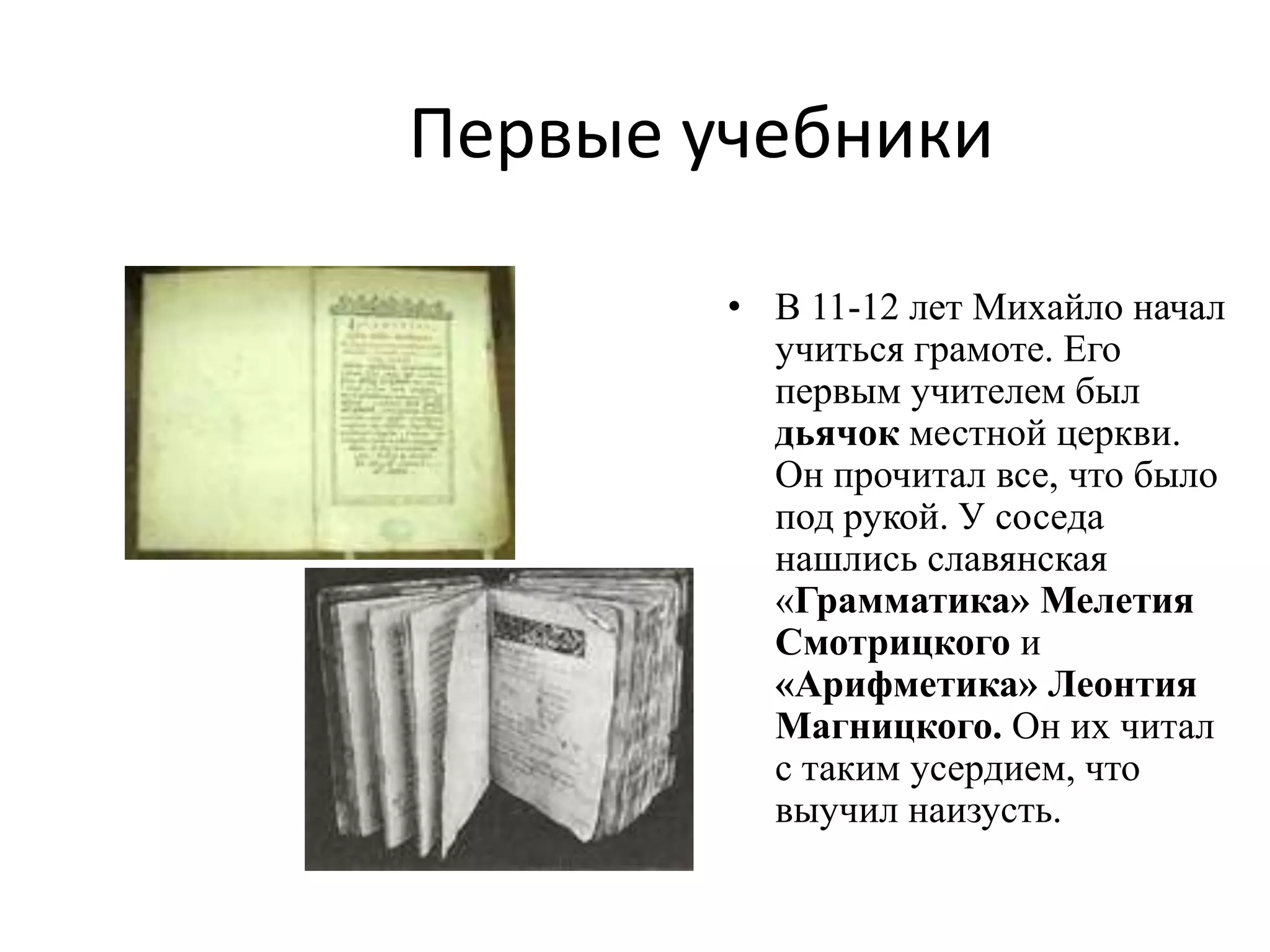 Первые учебники

        • В 11-12 лет Михайло начал
          учиться грамоте. Его
          первым учителем был
          дьячок местной церкви.
          Он прочитал все, что было
          под рукой. У соседа
          нашлись славянская
          «Грамматика» Мелетия
          Смотрицкого и
          «Арифметика» Леонтия
          Магницкого. Он их читал
          с таким усердием, что
          выучил наизусть.
 