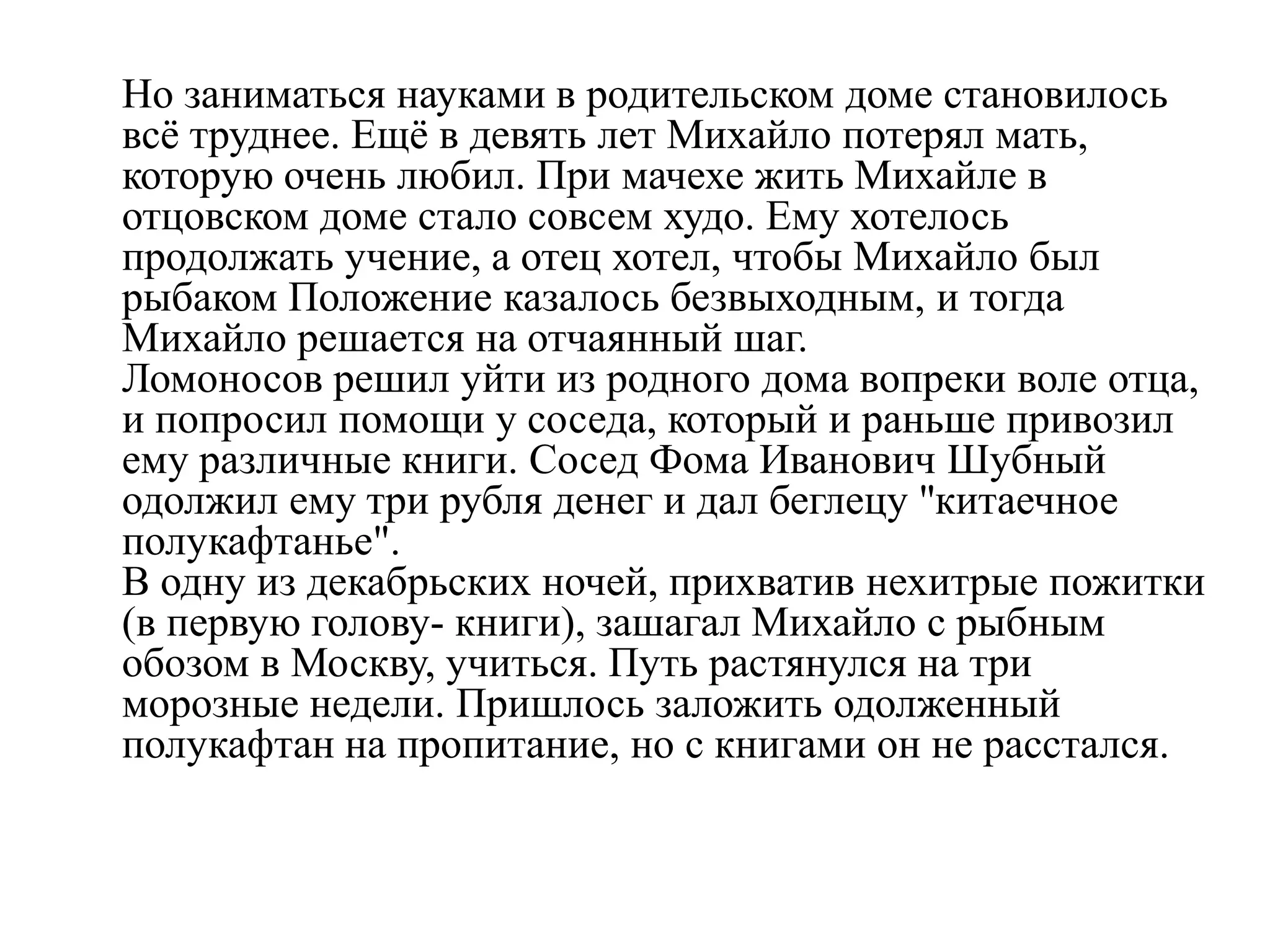 Но заниматься науками в родительском доме становилось
всѐ труднее. Ещѐ в девять лет Михайло потерял мать,
которую очень любил. При мачехе жить Михайле в
отцовском доме стало совсем худо. Ему хотелось
продолжать учение, а отец хотел, чтобы Михайло был
рыбаком Положение казалось безвыходным, и тогда
Михайло решается на отчаянный шаг.
Ломоносов решил уйти из родного дома вопреки воле отца,
и попросил помощи у соседа, который и раньше привозил
ему различные книги. Сосед Фома Иванович Шубный
одолжил ему три рубля денег и дал беглецу "китаечное
полукафтанье".
В одну из декабрьских ночей, прихватив нехитрые пожитки
(в первую голову- книги), зашагал Михайло с рыбным
обозом в Москву, учиться. Путь растянулся на три
морозные недели. Пришлось заложить одолженный
полукафтан на пропитание, но с книгами он не расстался.
 