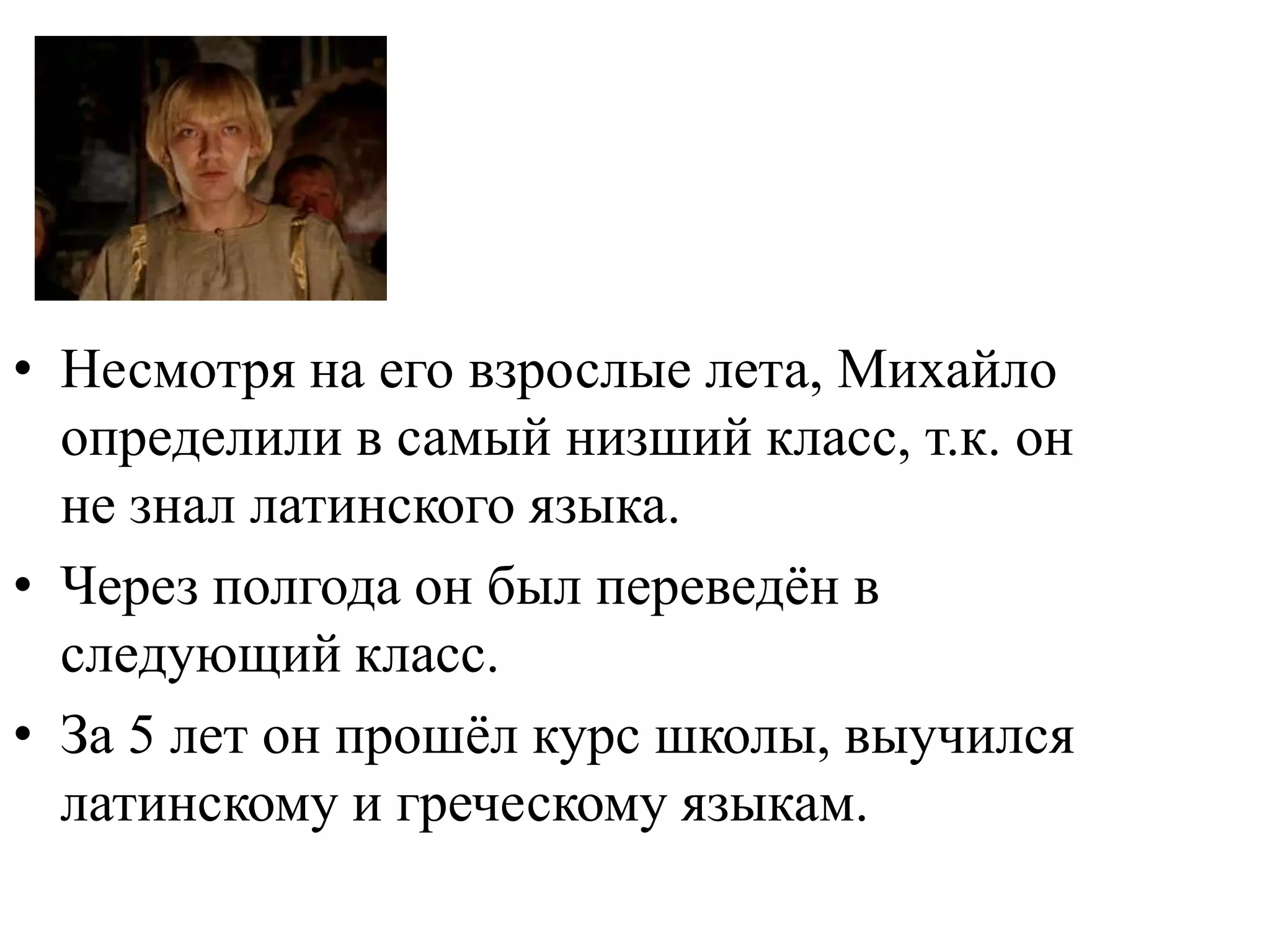 • Несмотря на его взрослые лета, Михайло
  определили в самый низший класс, т.к. он
  не знал латинского языка.
• Через полгода он был переведѐн в
  следующий класс.
• За 5 лет он прошѐл курс школы, выучился
  латинскому и греческому языкам.
 