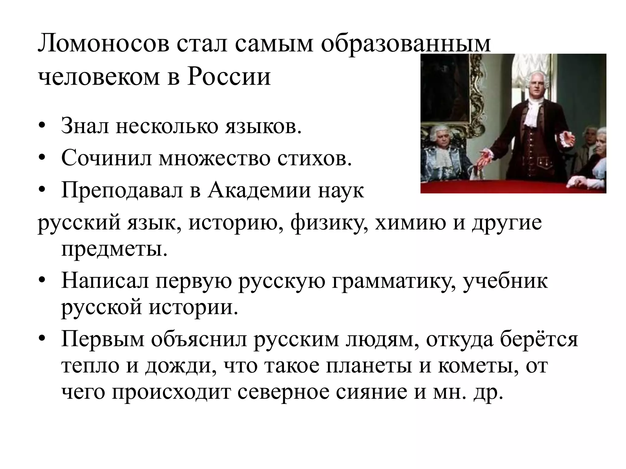 Ломоносов стал самым образованным
человеком в России
• Знал несколько языков.
• Сочинил множество стихов.
• Преподавал в Академии наук
русский язык, историю, физику, химию и другие
  предметы.
• Написал первую русскую грамматику, учебник
  русской истории.
• Первым объяснил русским людям, откуда берѐтся
  тепло и дожди, что такое планеты и кометы, от
  чего происходит северное сияние и мн. др.
 