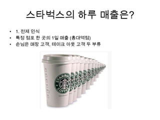 스타벅스의 하루 매출은?
• 1. 전제 인식
• 특정 점포 한 곳의 1일 매출 (홍대역점)
• 손님은 매장 고객, 테이크 아웃 고객 두 부류
 