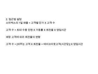 2. 접근법 설정
스타벅스의 1일 매출 = 고객별 단가 X 고객 수

고객 수 = 최대 수용 인원 X 가동률 X 회전율 X 영업시간

매장 고객에 따라 회전율이 변함

고객 수 = [머무는 고객 X 회전율 + 테이크아웃고객(시간당)] X 영업시간
 