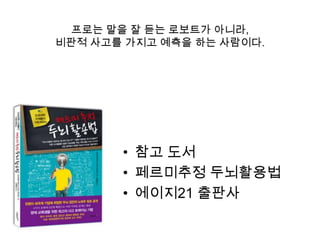 프로는 말을 잘 듣는 로보트가 아니라,
비판적 사고를 가지고 예측을 하는 사람이다.




       • 참고 도서
       • 페르미추정 두뇌활용법
       • 에이지21 출판사
 