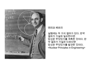 엔리코 페르미

실험에는 두 가지 결과가 있다. 만약
결과가 가설과 일치한다면
당신은 무엇인가를 계측한 것이다. 만
약 결과가 가설과 다르다면
당신은 무엇인가를 발견한 것이다.
<Nuclear Principles in Engineering>
 