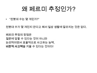 왜 페르미 추정인가?
• “전봇대 수는 몇 개인가?”

전봇대 수가 몇 개인지 안다고 해서 일상 생활에 달라지는 것은 없다.

페르미 추정의 장점은
질문에 답할 수 있다는 것이 아니라
논리적이면서 효율적으로 사고하는 능력,
비판적 사고력을 키울 수 있다는 것이다!
 