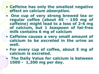 • Caffeine has only the smallest negative
  effect on calcium absorption.
• One cup of very strong brewed tea or
  regular coffee (about 45 - 150 mg of
  caffeine) might lead to a loss of 2-6 mg
  of calcium, but 1 teaspoon of fat-free
  milk contains 6 mg of calcium
• Caffeine causes a very small amount of
  calcium to be excreted in the urine as
  well.
• For every cup of coffee, about 5 mg of
  calcium is excreted.
• The Daily Value for calcium is between
  1000 - 1,200 mg per day.
 