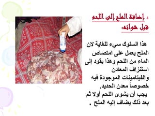 ‫4. إضافة الملح إلى اللحم‬
               ‫قبل شوائه:‬

‫ٕزا اىغي٘ك عٜء ىيغبٝخ الُ‬
   ‫اىَير ٝؼَو ػيٚ اٍزظبص‬
‫اىَبء ٍِ اىيسٌ ٕٗزا ٝق٘د إىٚ‬
            ‫اعزْضاف اىَؼبدُ‬
   ‫ٗاىفٞزبٍْٞبد اىَ٘خ٘دح فٞٔ‬
       ‫خظ٘طب ً ٍؼذُ اىسذٝذ.‬
‫ٝدت أُ ٝش٘ٙ اىيسٌ أٗال ثٌ‬
 ‫ثؼذ رىل ٝؼبف إىٞٔ اىَير .‬
 