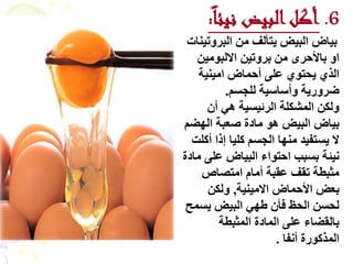 ‫6. أكل البيض نيئا:‬
 ‫ثٞبع اىجٞغ ٝزأىف ٍِ اىجشٗرْٞبد‬
   ‫اٗ ثبألزشٙ ٍِ ثشٗرِٞ االىجٍِ٘ٞ‬
    ‫اىزٛ ٝسز٘ٛ ػيٚ أزَبع اٍْٞٞخ‬
          ‫ػشٗسٝخ ٗأعبعٞخ ىيدغٌ.‬
      ‫ٗىنِ اىَشنيخ اىشئٞغٞخ ٕٜ أُ‬
‫ثٞبع اىجٞغ ٕ٘ ٍبدح طؼجخ اىٖؼٌ‬
  ‫ال ٝغزفٞذ ٍْٖب اىدغٌ ميٞب إرا أميذ‬
‫ّٞئخ ثغجت ازز٘اء اىجٞبع ػيٚ ٍبدح‬
     ‫ٍثجطخ رقف ػقجخ أٍبً اٍزظبص‬
      ‫ثؼغ األزَبع االٍْٞٞخ، ٗىنِ‬
 ‫ىسغِ اىسع فأُ ؽٖٜ اىجٞغ ٝغَر‬
         ‫ثبىقؼبء ػيٚ اىَبدح اىَثجطخ‬
                      ‫اىَزم٘سح أّفب .‬
 