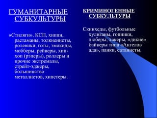 ГУМАНИТАРНЫЕ СУБКУЛЬТУРЫ «Стиляги», КСП, хиппи, растаманы, толкиенисты, ролевики, готы, эмокиды, мобберы, рейверы, хип-хоп (рэперы), роллеры и прочие экстремалы, стрейт-эджеры, большинство металлистов, хипстеры. КРИМИНОГЕННЫЕ СУБКУЛЬТУРЫ Скинхеды, футбольные хулиганы, гопники, люберы, хакеры, «дикие» байкеры типа «Ангелов ада», панки, сатанисты. 