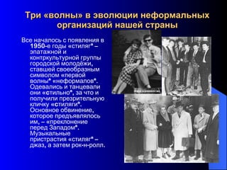 Три «волны» в эволюции неформальных организаций нашей страны Все началось с появления в 1950-е годы «стиляг» – эпатажной и контркультурной группы городской молодёжи, ставшей своеобразным символом «первой волны» «неформалов». Одевались и танцевали они «cтильно», за что и получили презрительную кличку «cтиляги». Основное обвинение, которое предъявлялось им, – «преклонение перед Западом». Музыкальные пристрастия «стиляг» – джаз, а затем рок-н-ролл.  