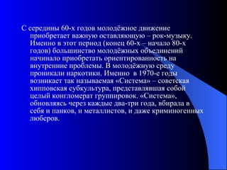 С середины 60-х годов молодёжное движение приобретает важную оставляющую – рок-музыку. Именно в этот период (конец 60-х – начало 80-х годов) большинство молодёжных объединений начинало приобретать ориентированность на внутренние проблемы. В молодёжную среду проникали наркотики. Именно  в 1970-е годы возникает так называемая «Система» – советская хипповская субкультура, представлявшая собой целый конгломерат группировок. «Система», обновляясь через каждые два-три года, вбирала в себя и панков, и металлистов, и даже криминогенных люберов. 