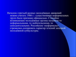 Началом «третьей волны» молодёжных движений можно считать 1986 г.: существование неформальных групп было признано официально. Стихийно возникающие молодёжные группы называли то неформальными, то любительскими, то самодеятельными. Российские «неформалы» стремились копировать характер течений западной молодёжной субкультуры. 