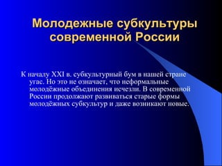 Молодежные субкультуры современной России К началу XXI в. субкультурный бум в нашей стране угас. Но это не означает, что неформальные молодёжные объединения исчезли. В современной России продолжают развиваться старые формы молодёжных субкультур и даже возникают новые. 