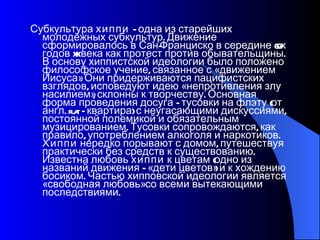 Субкультура  хиппи  – одна из старейших молодёжных субкультур. Движение сформировалось в Сан-Франциско в середине 60-х годов XX века как протест против обывательщины. В основу хиппистской идеологии было положено философское учение, связанное с «движением Иисуса». Они придерживаются пацифистских взглядов, исповедуют идею «непротивления злу насилием», склонны к творчеству. Основная форма проведения досуга – тусовки на флэту (от англ. flat – квартира) с неугасающими дискуссиями, постоянной полемикой и обязательным музицированием. Тусовки сопровождаются, как правило, употреблением алкоголя и наркотиков.  Хиппи  нередко порывают с домом, путешествуя практически без средств к существованию. Известна любовь  хиппи  к цветам (одно из названий движения – «дети цветов») и к хождению босиком. Частью хипповской идеологии является «свободная любовь» со всеми вытекающими последствиями.  