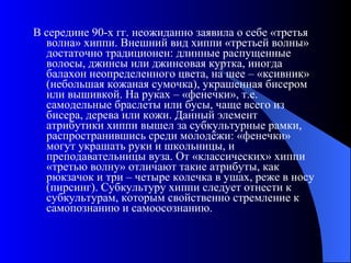В середине 90-х гг. неожиданно заявила о себе «третья волна» хиппи. Внешний вид хиппи «третьей волны» достаточно традиционен: длинные распущенные волосы, джинсы или джинсовая куртка, иногда балахон неопределенного цвета, на шее – «ксивник» (небольшая кожаная сумочка), украшенная бисером или вышивкой. На руках – «фенечки», т.е. самодельные браслеты или бусы, чаще всего из бисера, дерева или кожи. Данный элемент атрибутики хиппи вышел за субкультурные рамки, распространившись среди молодёжи: «фенечки» могут украшать руки и школьницы, и преподавательницы вуза. От «классических» хиппи «третью волну» отличают такие атрибуты, как рюкзачок и три – четыре колечка в ушах, реже в носу (пирсинг). Субкультуру хиппи следует отнести к субкультурам, которым свойственно стремление к самопознанию и самоосознанию.  