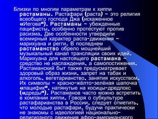 Близки по многим параметрам к хиппи  растаманы . Растафари (раста) – это религия всеобщего господа Джа (искаженное «Иегова»).  Растаманы  – убежденные пацифисты, особенно протестуют против расизма. Две особенности утвердили всемирный характер раста-движения – марихуана и регги. В последнем  растаманство  обрело мощнейший музыкальный канал трансляции своих идей. Марихуана для настоящего  растамана  – средство не наслаждения, а самопостижения. Растаманский быт также предусматривает здоровый образ жизни, запрет на табак и алкоголь, вегетарианство, занятия искусством. Их символы – красно-жёлто-зелёная шапочка «пацифик», натянутые на косицы-дредлокс («дреды»). Растаманов часто можно встретить в компании хиппи. Говоря о субкультуре растафарианства в России, следует отметить, что молодые растафари, будучи практически не знакомы с идеологией национально-религиозного движения афро-американского населения, в большинстве своём являются просто поклонниками музыки регги (это направление музыки зародилось в 60-е годы XX века на Ямайке). 