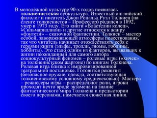 В молодёжной культуре 90-х годов появилась  толкиенистская  субкультура. Известный английский филолог и писатель Джон Рональд Руэл Толкиен (на сленге толкиенистов – Профессор) родился в 1892, умер в 1973 году. Его книги «Властелин колец», «Сильмариллион» и другие относятся к жанру «фэнтези» – сказочной фантастики. Толкиен – мастер особой, завораживающей атмосферы повествования, так что читатель начинает отождествлять себя с героями книги (эльфы, тролли, гномы, гоблины, хоббиты). Это стало одним из факторов, вызвавших к жизни неожиданный для самого автора социокультурный феномен – ролевые игры («хичек» на толкиенистском жаргоне) по книгам Толкиена. Ролевая игра близка к импровизированной театральной постановке. Готовится реквизит (безопасное оружие, одежда, соответствующая толкиеновскому условному средневековью). Мастера – режиссеры игры – распределяют роли, игроки проходят нечто вроде экзамена на знание фантастического мира Толкиена и предыстории своего персонажа, намечается сюжетная линия. 