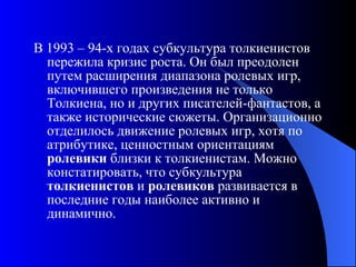 В 1993 – 94-х годах субкультура толкиенистов пережила кризис роста. Он был преодолен путем расширения диапазона ролевых игр, включившего произведения не только Толкиена, но и других писателей-фантастов, а также исторические сюжеты. Организационно отделилось движение ролевых игр, хотя по атрибутике, ценностным ориентациям  ролевики  близки к толкиенистам. Можно констатировать, что субкультура  толкиенистов  и  ролевиков  развивается в последние годы наиболее активно и динамично. 