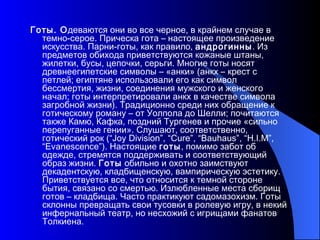 Готы. О деваются они во все черное, в крайнем случае в темно-серое. Прическа гота – настоящее произведение искусства. Парни-готы, как правило,  андрогинны . Из предметов обихода приветствуются кожаные штаны, жилетки, бусы, цепочки, серьги. Многие готы носят древнеегипетские символы – «анки» (анкх – крест с петлей; египтяне использовали его как символ бессмертия, жизни, соединения мужского и женского начал; готы интерпретировали анкх в качестве символа загробной жизни). Традиционно среди них обращение к готическому роману – от Уолпола до Шелли; почитаются также Камю, Кафка, поздний Тургенев и прочие «сильно перепуганные гении». Слушают, соответственно, готический рок (“Joy Division”, “Cure”, “Bauhaus”, “H.I.M”, “Evanescence”). Настоящие  готы , помимо забот об одежде, стремятся поддерживать и соответствующий образ жизни.  Готы  обильно и охотно заимствуют декадентскую, кладбищенскую, вампирическую эстетику. Приветствуется все, что относится к темной стороне бытия, связано со смертью. Излюбленные места сборищ готов – кладбища. Часто практикуют садомазохизм. Готы склонны превращать свои тусовки в ролевую игру, в некий инфернальный театр, но несхожий с игрищами фанатов Толкиена. 