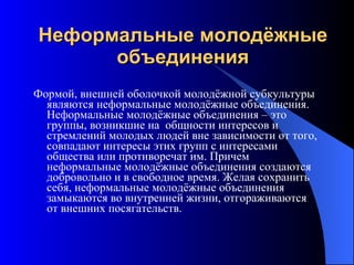 Неформальные молодёжные объединения Формой, внешней оболочкой молодёжной субкультуры являются неформальные молодёжные объединения. Неформальные молодёжные объединения – это группы, возникшие на  общности интересов и стремлений молодых людей вне зависимости от того, совпадают интересы этих групп с интересами общества или противоречат им. Причем неформальные молодёжные объединения создаются добровольно и в свободное время. Желая сохранить себя, неформальные молодёжные объединения замыкаются во внутренней жизни, отгораживаются от внешних посягательств. 