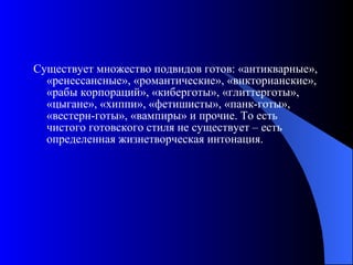 Существует множество подвидов готов: «антикварные», «ренессансные», «романтические», «викторианские», «рабы корпораций», «киберготы», «глиттерготы», «цыгане», «хиппи», «фетишисты», «панк-готы», «вестерн-готы», «вампиры» и прочие. То есть чистого готовского стиля не существует – есть определенная жизнетворческая интонация. 