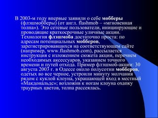 В 2003-м году впервые заявили о себе  мобберы  (флэшмобберы) (от англ. flashmob – «мгновенная толпа»). Это сетевые пользователи, инициирующие и проводящие краткосрочные уличные акции. Технология  флэшмоба  достаточно проста: по адресам потенциальных  мобберов , зарегистрировавшихся на соответствующем сайте (например, www.flashmob.com), рассылается инструкция с изложением сюжета акции, перечнем необходимых аксессуаров, указанием точного времени и путей отхода. Пример флэшмоб-акции: 30 августа 2003 г. в Одессе около полусотни  мобберов , одетых во все черное, устроили минуту молчания рядом с куклой клоуна, украшающей вход в местный «Макдональдс»; возложив к ногам клоуна охапку траурных цветов, толпа рассеялась. 