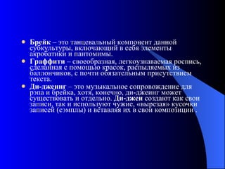 Брейк  – это танцевальный компонент данной субкультуры, включающий в себя элементы акробатики и пантомимы.  Граффити  – своеобразная, легкоузнаваемая роспись, сделанная с помощью красок, распыляемых из баллончиков, с почти обязательным присутствием текста.  Ди-джеинг  – это музыкальное сопровождение для рэпа и брейка, хотя, конечно, ди-джеинг может существовать и отдельно.  Ди-джеи  создают как свои записи, так и используют чужие, «вырезая» кусочки записей (сэмплы) и вставляя их в свои композиции . 