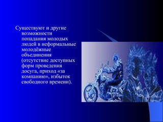 Существуют и другие возможности попадания молодых людей в неформальные молодёжные объединения (отсутствие доступных форм проведения досуга, приход «за компанию», избыток свободного времени).  