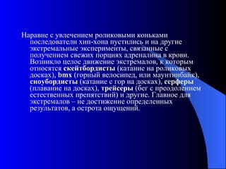 Наравне с увлечением роликовыми коньками последователи хип-хопа пустились и на другие экстремальные эксперименты, связанные с получением свежих порциях адреналина в крови. Возникло целое движение экстремалов, к которым относятся  скейтбордисты  (катание на роликовых досках),  bmx  (горный велосипед, или маунтинбайк),  сноубордисты  (катание с гор на досках),  серферы  (плавание на досках),  трейсеры  (бег с преодолением естественных препятствий) и другие. Главное для экстремалов – не достижение определенных результатов, а острота ощущений.  
