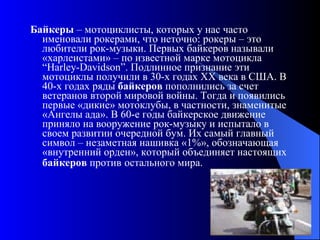 Байкеры  – мотоциклисты, которых у нас часто именовали рокерами, что неточно: рокеры – это любители рок-музыки. Первых байкеров называли «харлеистами» – по известной марке мотоцикла “Harley-Davidson”. Подлинное признание эти мотоциклы получили в 30-х годах ХХ века в США. В 40-х годах ряды  байкеров  пополнились за счет ветеранов второй мировой войны. Тогда и появились первые «дикие» мотоклубы, в частности, знаменитые «Ангелы ада». В 60-е годы байкерское движение приняло на вооружение рок-музыку и испытало в своем развитии очередной бум. Их самый главный символ – незаметная нашивка «1%», обозначающая «внутренний орден», который объединяет настоящих  байкеров  против   остального мира.   