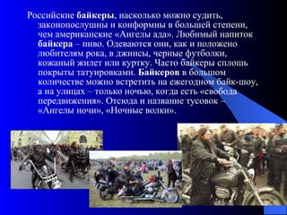 Российские  байкеры , насколько можно судить, законопослушны и конформны в большей степени, чем американские «Ангелы ада». Любимый напиток  байкера  – пиво. Одеваются они, как и положено любителям рока, в джинсы, черные футболки, кожаный жилет или куртку. Часто байкеры сплошь покрыты татуировками.  Байкеров  в большом количестве можно встретить на ежегодном байк-шоу, а на улицах – только ночью, когда есть «свобода передвижения». Отсюда и название тусовок – «Ангелы ночи», «Ночные волки».  