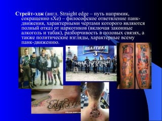 Стрейт-эдж  (англ. Straight edge – путь напрямик, сокращенно sXe) – философское ответвление панк-движения, характерными чертами которого являются полный отказ от наркотиков (включая законные алкоголь и табак), разборчивость в половых связях, а также политические взгляды, характерные всему панк-движению.  