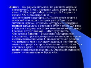 « Панк » – так раньше называли на уличном жаргоне проституток. В этом значении слово встречается в пьесе У.Шекспира «Мера за меру». В Америке в начале ХХ в. его относили к заключенным-«шестёркам». Позже слово вошло в основной лексикон и сегодня употребляется в значении «грязь», «гнилье», «отбросы». Движение  панков  зародилось в середине 1970-х годов XX века в Англии в период тяжелого экономического кризиса. Главный лозунг  панков  – «Нет будущего!». Философия  панков  – философия «потерянного поколения», простая до предела: в свинарнике лучше и самим быть свиньями. Они окончательно решили, что изменить мир к лучшему нельзя, и поэтому на жизни и карьере в старом понимании этого слова был поставлен крест. По политическим пристрастиям  панки  считаются анархистами. Отсюда их основной символ – стилизованная буква «А».  
