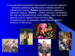 Стандартной панковской прической считается «ирокез» – полоска длинных вертикально стоящих волос на стриженой голове.  Панки  предпочитают рваную, грязную одежду.  Панки  – самые заядлые тусовщики. Без них не обходится ни один сейшн, даже если панк-группы там не играют.Еще это большие «специалисты» по выпивке, наркотикам, дракам – видимо, от безделья. 