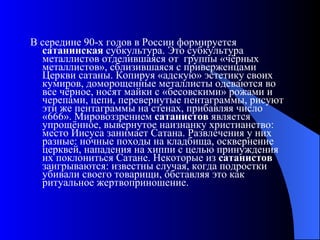 В середине 90-х годов в России формируется  сатанинская  субкультура. Это субкультура металлистов отделившаяся от  группы «чёрных металлистов», сблизившаяся с приверженцами Церкви сатаны. Копируя «адскую» эстетику своих кумиров, доморощенные металлисты одеваются во все чёрное, носят майки с «бесовскими» рожами и черепами, цепи, перевернутые пентаграммы, рисуют эти же пентаграммы на стенах, прибавляя число «666». Мировоззрением  сатанистов  является упрощённое, вывернутое наизнанку христианство: место Иисуса занимает Сатана. Развлечения у них разные: ночные походы на кладбища, осквернение церквей, нападения на хиппи с целью принуждения их поклониться Сатане. Некоторые из  сатанистов  заигрываются: известны случая, когда подростки убивали своего товарищи, обставляя это как ритуальное жертвоприношение. 