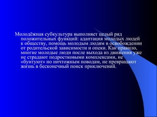 Молодёжная субкультура выполняет целый ряд положительных функций: адаптация молодых людей к обществу, помощь молодым людям в освобождении от родительской зависимости и опеки. Как правило, многие молодые люди после выхода из движения уже не страдают подростковыми комплексами, не «бунтуют» по ничтожным поводам, не превращают жизнь в бесконечный поиск приключений.  