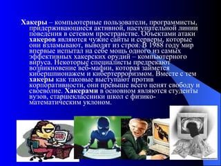 Хакеры  – компьютерные пользователи, программисты, придерживающиеся активной, наступательной линии поведения в сетевом пространстве. Объектами атаки  хакеров  являются чужие сайты и серверы, которые они взламывают, выводят из строя. В 1988 году мир впервые испытал на себе мощь одного из самых эффективных хакерских орудий – компьютерного вируса. Некоторые специалисты предрекают возникновение веб-мафии, которая займется кибершпионажем и кибертерроризмом. Вместе с тем  хакеры  как таковые выступают против корпоративности, они превыше всего ценят свободу и своеволие.  Хакерами  в основном являются студенты вузов, старшеклассники школ с физико-математическим уклоном.  