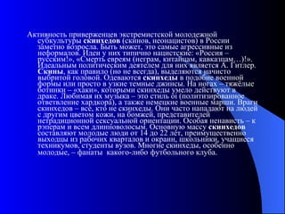 Активность приверженцев экстремистской молодежной субкультуры  скинхедов  (скинов, неонацистов) в России заметно возросла. Быть может, это самые агрессивные из неформалов. Идеи у них типично нацистские: «Россия – русским!», «Смерть евреям (неграм, китайцам, кавказцам…)!». Идеальным политическим деятелем для них является А. Гитлер.  Скины , как правило (но не всегда), выделяются начисто выбритой головой. Одеваются  скинхеды  в подобие военной формы или просто в узкие темные джинсы. На ногах – тяжёлые ботинки – «хаки», которыми скинхеды умело действуют в драке. Любимая их музыка – это стиль oi (политизированное ответвление хардкора), а также немецкие военные марши. Враги скинхедов – все, кто не скинхеды. Они часто нападают на людей с другим цветом кожи, на бомжей, представителей нетрадиционной сексуальной ориентации. Особая ненависть – к рэперам и всем длинноволосым. Основную массу  скинхедов  составляют молодые люди от 14 до 22 лет, преимущественно выходцы из рабочих кварталов и окраин, школьники, учащиеся техникумов, студенты вузов. Многие скинхеды, особенно молодые, – фанаты  какого-либо   футбольного клуба. 