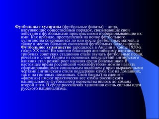 Футбольные хулиганы  (футбольные фанаты) – лица, нарушающие общественный порядок, связывающие свои действия с футбольными пристрастиями и обосновывающие их ими. Как правило, преступления на почве футбольного хулиганства совершаются до или после футбольных матчей, а также в местах больших скоплений футбольных болельщиков.  Футбольное хулиганство  зародилось в Англии в конце 1950-х годов XX века. Во многом благодаря английскому влиянию на трибунах советских стадионов стали звучать футбольные песни, речевки и сленг.Одним из основных последствий английского влияния стал резкий рост насилия среди болельщиков.В настоящее время российский «околофутбол» можно назвать сформировавшимся социальным явлением с ярко выраженными чертами английского стиля поддержки клуба как на домашних, так и на гостевых поединках. Свои банды (на сленге – «фирмы») имеют практически все клубы российского национального футбольного первенства вплоть до команд второй лиги. В среде российских хулиганов очень сильны идеи русского национализма.  