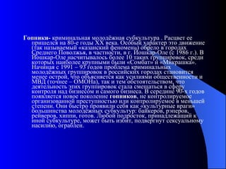 Гопники-  криминальная молодёжная субкультура . Расцвет ее пришелся на 80-е годы XX века. Особый характер это движение (так называемый «казанский феномен») обрело в городах Среднего Поволжья, в частности, в г. Йошкар-Оле (с 1986 г.). В Йошкар-Оле насчитывалось более 10 таких группировок, среди которых наиболее крупными были «Сомбат» и «Микрашка». Начиная с 1991 – 93 годов проблема криминальных молодёжных группировок в российских городах становится менее острой, что объясняется как усилиями общественности и МВД (точнее – ОМОНа), так и тем обстоятельством, что деятельность этих группировок стала смещаться в сферу контроля над бизнесом и самого бизнеса. В середине 90-х годов появляется новое поколение  гопников , не контролируемое организованной преступностью или контролируемое в меньшей степени. Они быстро проявили себя как «культурные враги» большинства молодёжных субкультур: байкеров, рэперов, рейверов, хиппи, готов. Любой подросток, принадлежащий к иной субкультуре, может быть избит, подвергнут сексуальному насилию, ограблен.  