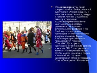 Об  анимешниках  уже давно говорят как об особой молодежной субкультуре. Особые интересы и ценности - аниме, манга, культура и история Японии. Сюда можно отнести и увлечения: коллекционирование аниме и манги, фигурок, постеров, рисование в стиле аниме, сочинительство фанфиков и т.п  Свой язык – сленг многие используют с своем лексиконе и японские слова или фразы. Наиболее распространенные "Здравствуйте", "Извини", "Спасибо". Ну, и просто невозможно не упомянуть великое и ужасное "НЯ!", которое может выражать самые разные эмоции. Особая манера поведения, одежда и внешний вид. Наличие неформальных групп и сообществ. Это клубы и другие объединения. 