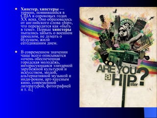 Хипстер, хипстеры  — термин, появившийся в США в сороковых годах XX века. Оно образовалось от английского слова «hip», что переводится как «быть в теме». Первые  хипстеры  пытались забыть о военном прошлом, не думать о будущем, жили сегодняшним днем. В современном значении чаще всего описывается «очень обеспеченная городская молодёжь, интересующаяся элитарной зарубежной культурой и искусством, модой, альтернативной музыкой и инди-роком, арт-хаусным кино, современной литературой, фотографией и т. п.[ 
