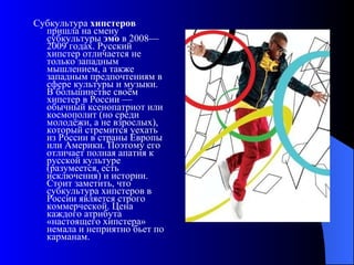 Субкультура  хипстеров  пришла на смену субкультуры  эмо  в 2008—2009 годах. Русский хипстер отличается не только западным мышлением, а также западным предпочтениям в сфере культуры и музыки. В большинстве своём хипстер в России — обычный ксенопатриот или космополит (но среди молодёжи, а не взрослых), который стремится уехать из России в страны Европы или Америки. Поэтому его отличает полная апатия к русской культуре (разумеется, есть исключения) и истории. Стоит заметить, что субкультура хипстеров в России является строго коммерческой. Цена каждого атрибута «настоящего хипстера» немала и неприятно бьет по карманам. 