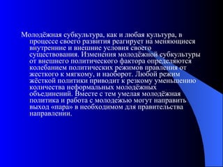 Молодёжная субкультура, как и любая культура, в процессе своего развития реагирует на меняющиеся внутренние и внешние условия своего существования. Изменения молодёжной субкультуры от внешнего политического фактора определяются колебанием политических режимов правления от жесткого к мягкому, и наоборот. Любой режим жёсткой политики приводит к резкому уменьшению количества неформальных молодёжных объединений. Вместе с тем умелая молодёжная политика и работа с молодежью могут направить выход «пара» в необходимом для правительства направлении. 