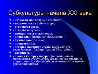 Субкультуры начала ХХ I  века - « золотая молодёжь » в столицах; -  наркоманская  субкультура; -  уголовная  среда; - « голубая » тусовка; -  неофашисты и скинхеды ; - « нацболы » (национал-большевики); -  футбольные  фанаты; - « попсовики »; - « старая контркультура » (субкультура, развивающая традиции хиппи 60-х годов.); -  сатанисты; - « новая контркультура » (оппозиционная молодёжная субкультура, соединившая традиции старых хиппи, национал-большевизма и левацкого революционизма )   