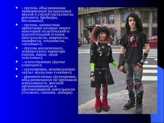 - группы, объединяющие приверженцев музыкальных вкусов и стилей (металлисты, роллинги, брейкеры, битломаны); - группы, ценностные ориентации которых имеют некоторый политический и идеологический оттенок (ностальгисты, анархисты, пацифисты, отклонисты, «зеленые»); - группы аполитичного, эскапистского характера (хиппи, панки, люди «системы»); - эстетствующие группы («митьки»); - группировки, исповедующие «культ мускулов» («качки»); - криминогенные группировки, объединяющиеся по признакам агрессивности, жесткой организованности и противоправной деятельности («теляги», гопники, люберы)  