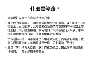 什麼是等路？
●   到親朋好友家中作客時帶禮物之意
●   嫁出門的女兒年初二回娘家帶回給父母的禮物。叫 " 等路 " ，是
    習俗上，女兒回家，父母會差使她的弟弟在家門前一段路上等
    待迎接，表示隆重禮遇。女兒看到了弟弟就是到了娘家，弟弟
    接下禮物替姐姐分勞，返至家中再獻給雙親
●   古人送伴手禮，可不是隨便在路邊買來的，而是省吃儉用，費
    盡心思採買來的，就像是煉丹一樣，因此稱為「丹祿」
●   意指「等」待客人從遠「路」而來的意思，因此伴手禮就像是
    「等路」，有引頸期盼的意思
 