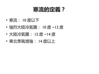 寒流的定義？
●
    寒流： 10 度以下
●
    強烈大陸冷氣團： 10 度 ~12 度
●
    大陸冷氣團： 12 度 ~14 度
●
    東北季風增強： 14 度以上
 