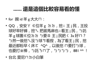 ...... 還是這個比較容易看的懂
●
    for 親 id 羊 g 大大ㄇ：
●
    QQ ，安安ㄚ ㄍ位羊 g ㄉㄉ，挖 i 王 j 民，王投
    球好率好褲，挖ㄟ 把拔馬麻也 i 看王 j 民，ㄅ託
    羊 g 球團ㄍ位ㄉㄉ ㄅ要ㄖ 王 j 民肥ㄑ 3a 好ㄇ？
    ㄅ然一後挖ㄟ沒ㄅ球ㄎ看捏，為了看王 j 民，挖
    最近都粉早ㄑ床ㄛ ^Q^ ，以後挖 ㄇ要打ㄅ球，
    也要打ㄓ棒，ㄅ託ㄋㄇ了，ㄅㄅㄅㄅ， 881 ^^ ！
●
    台北 愛尼ㄇㄉ小白筆
 