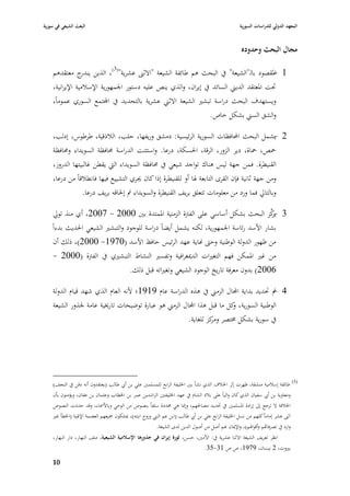 ‫البعث الشيعي في سورية‬                                                                               ‫المعهد الدولي للدراسات السورية‬


                                                                                                     ‫مجاؿ البحث وحدوده‬

    ‫1 ا٤بقصود بالػ"الشيعة" يف البحث ىم طائفة الشيعة "االثُب عشرية"(3)، الذين ج معتقدىم‬
                 ‫يندر‬                                                                     ‫-‬
    ‫ٙبت ا٤بعتقد الديِب السائد يف إيراف، والذي ينص عليو دستور ا١بمهورية اإلسبلمية اإليرانية،‬
    ‫ويستهدؼ البحث دراسة تبشّب الشيعة االثِب عشرية بالتحديد يف اجملتمع السوري عموماً،‬
                                                                 ‫والشق السِب بشكل خاص.‬

    ‫2 يشمل البحث احملافظات السورية الرئيسية: دمشق وريفها، حلب، البلذقية، طرطوس، إدلب،‬ ‫-‬
    ‫ٞبص، ٞباة، دير الزور، الرقة، ا٢بسكة، درعا. واستثنت الدراسة ٧بافظة السويداء و٧بافظة‬
    ‫القنيطرة. ف من جهة ليس ىناؾ تواجد شيعي يف ٧بافظة السويداء الٍب يقطن غالبيتها الدروز،‬
    ‫ومن جهة ثانية فإف القرى التابعة ٥با أو للقنيطرة إذا كاف ٯبري التشييع فيها فانطبلقاً من درعا،‬
                ‫وبالتارل فما ورد من معلومات تتعلق بريف القنيطرة والسويداء مت إ٢باقو بريف درعا.‬

     ‫3 -كز البحث بشكل أساسي على الفَبة الزمنية ا٤بمتدة بْب 0002 - 7002، أي منذ تورل‬    ‫يرِّ‬
    ‫بشار األسد رئاسة ا١بمهورية، لكنو يشمل أيضاً دراسة للوجود والتبشّب الشيعي ا٢بديث بدءاً‬
    ‫من ظهور الدولة الوطنية وحٌب هناية عهد الرئيس حافظ األسد (0791- 0002)، ذلك أف‬
    ‫من غّب ا٤بمكن فهم التغّبات الدٲبغرافية وتفسّب النشاط التبشّبي يف الفَبة (0002 -‬
                             ‫6002) بدوف معرفة تاريخ الوجود الشيعي وتغّباتو قبل ذلك.‬

    ‫4 مت ٙبديد بداية اجملاؿ الزمِب يف ىذه الدراسة عاـ 9191؛ ألنو العاـ الذي شهد قياـ الدولة‬
                                                                                         ‫-‬
    ‫الوطنية السورية، كل ما قبل ىذا اجملاؿ الزمِب ىو عبارة توضيحات تارٱبية عامة ١بذور الشيعة‬
                                                                         ‫و‬
                                                        ‫يف سورية بشكل ٨بتصر ومكز للغاية.‬
                                                                 ‫ر‬




    ‫(3) طائفة إسبلمية منشقة، ظهرت إثر ا٣ب بلؼ الذي نشأ بْب ا٣بليفة الرابع للمسلمْب علي بن أ ي طالب (يعتقدوف أنو دفن يف النجف)‬
    ‫ومعاوية بن أ ي سفياف الذي كاف والياً على ببلد الشاـ يف عهد ا٣بليفتْب الراشدين عمر بن ا٣بطاب وعثماف بن عفاف، ويؤمنوف بأف‬
    ‫ا٣ببلفة ال ترجع إذل إرادة ا٤بسلمْب يف ٙبديد مصا٢بهم، وإ٭با ىي ٧بددة سلفاً بنصوص من الوحي وباأل٠باء، وقد حددت النصوص‬
    ‫اثُب عشر إماماً كلهم من نسل ا٣بليفة الرابع علي بن أ ي طالب (ابن عم النيب وزوج ابنتو)، ٲبتلكوف ٝبيعهم العصمة اإل٥بية (ا٣بطأ غّب‬
                                                            ‫وارد يف تصرفااهم وأقوا٥بم)، واإلٲباف هبم أصل من أصوؿ الدين لدى الشيعة.‬
    ‫انظر تعريف الشيعة االثنا عشرية يف: األمْب، حسن، ثورة إيراف في جذورىا اإلسالمية الشيعية، ملف النهار، دار النهار،‬
                                                                             ‫بّبوت، 2 نيساف، 9791، ص ص 13-53.‬

    ‫09‬
 
